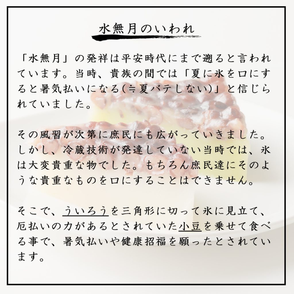 水無月みなづき】 水無月は三角の形をした和菓子です。  ういろうに小豆をのせて固めた、羊羹のような寒天のような雰囲気。ういろうのモチモチとした食感と大粒の小豆をあわせています。 水無月は6月30日に食べる習慣があります。